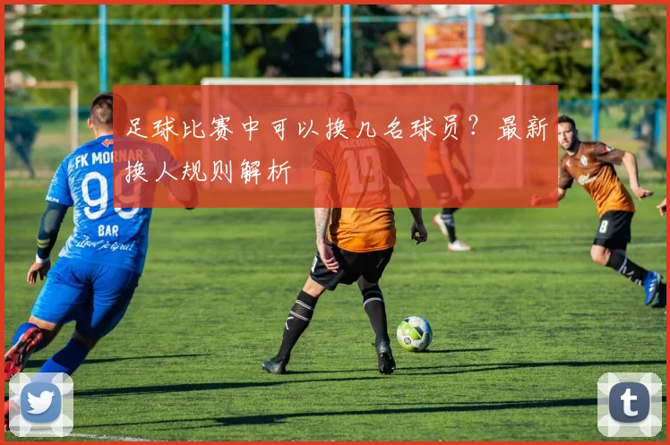 足球比赛中可以换几名球员？最新换人规则解析