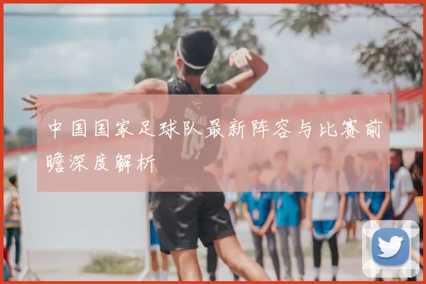 中国国家足球队最新阵容与比赛前瞻深度解析