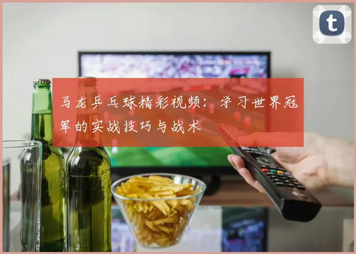 马龙乒乓球精彩视频：学习世界冠军的实战技巧与战术