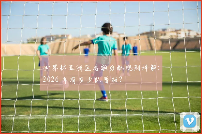世界杯亚洲区名额分配规则详解：2026 年有多少队晋级？