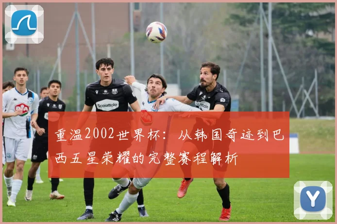 重温2002世界杯：从韩国奇迹到巴西五星荣耀的完整赛程解析