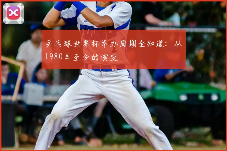 乒乓球世界杯举办周期全知道：从1980年至今的演变