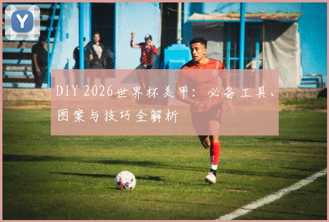 DIY 2026世界杯美甲：必备工具、图案与技巧全解析