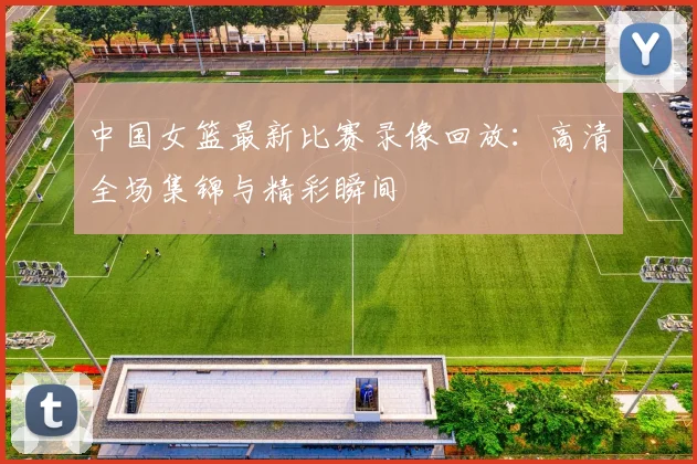 中国女篮最新比赛录像回放：高清全场集锦与精彩瞬间