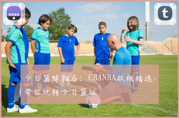 今日篮球推荐：CBANBA双线精选，带你玩转今日篮坛