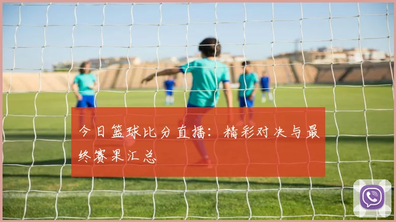 今日篮球比分直播：精彩对决与最终赛果汇总