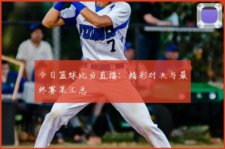 今日篮球比分直播：精彩对决与最终赛果汇总