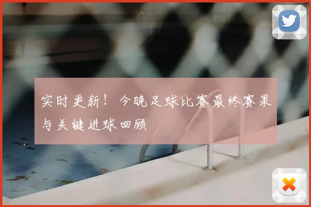 实时更新！今晚足球比赛最终赛果与关键进球回顾